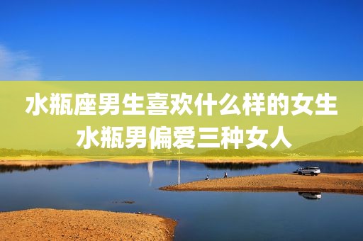 水瓶座男生喜欢什么样的女生 水瓶男偏爱三种女人