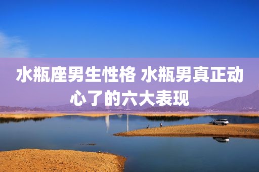 水瓶座男生性格 水瓶男真正动心了的六大表现