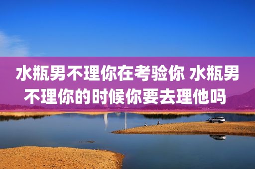 水瓶男不理你在考验你 水瓶男不理你的时候你要去理他吗 