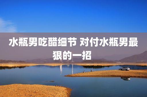 水瓶男吃醋细节 对付水瓶男最狠的一招 