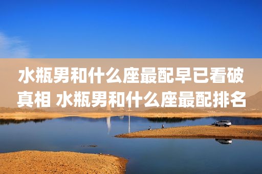 水瓶男和什么座最配早已看破真相 水瓶男和什么座最配排名