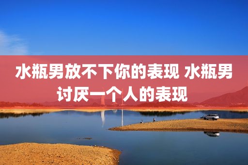 水瓶男放不下你的表现 水瓶男讨厌一个人的表现 