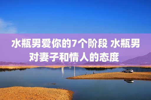水瓶男爱你的7个阶段 水瓶男对妻子和情人的态度 