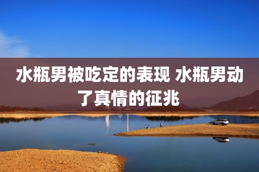 水瓶男被吃定的表现 水瓶男动了真情的征兆 