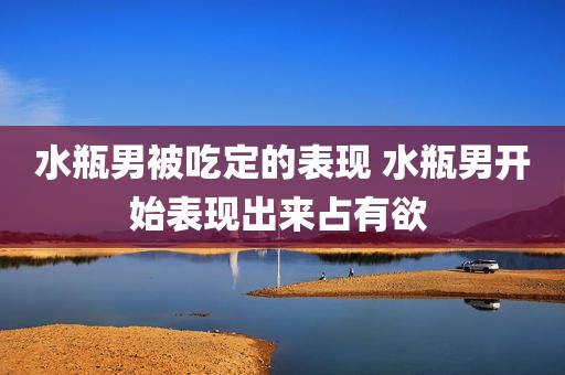 水瓶男被吃定的表现 水瓶男开始表现出来占有欲 