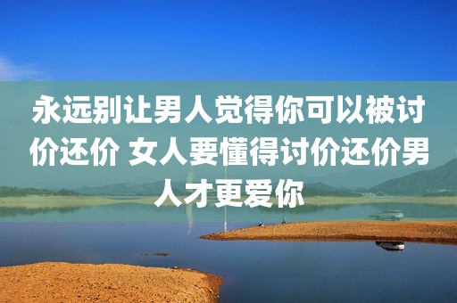 永远别让男人觉得你可以被讨价还价 女人要懂得讨价还价男人才更爱你