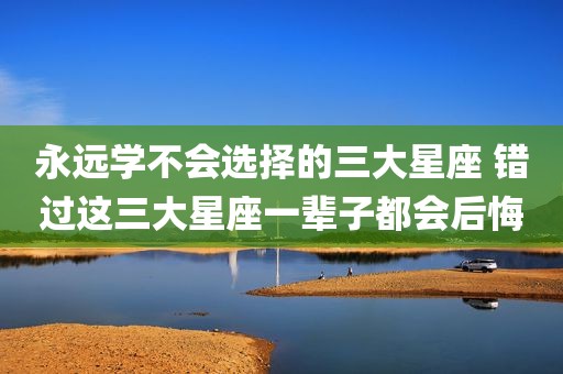 永远学不会选择的三大星座 错过这三大星座一辈子都会后悔