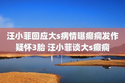 汪小菲回应大s病情曝癫痫发作疑怀3胎 汪小菲谈大s癫痫