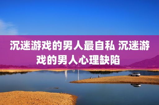 沉迷游戏的男人最自私 沉迷游戏的男人心理缺陷 