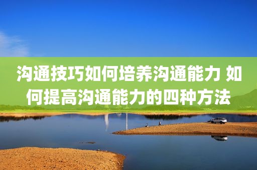 沟通技巧如何培养沟通能力 如何提高沟通能力的四种方法