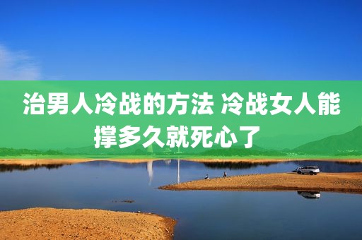 治男人冷战的方法 冷战女人能撑多久就死心了 