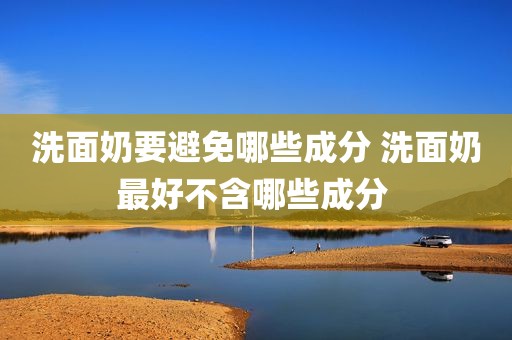 洗面奶要避免哪些成分 洗面奶最好不含哪些成分 