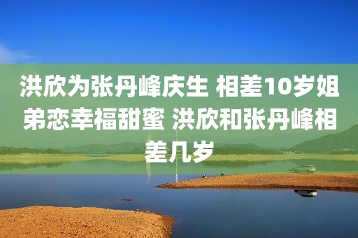 洪欣为张丹峰庆生 相差10岁姐弟恋幸福甜蜜 洪欣和张丹峰相差几岁