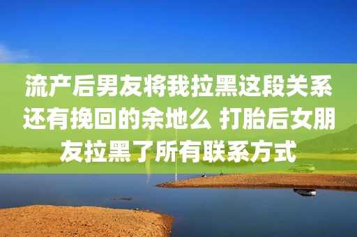 流产后男友将我拉黑这段关系还有挽回的余地么 打胎后女朋友拉黑了所有联系方式