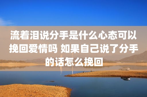 流着泪说分手是什么心态可以挽回爱情吗 如果自己说了分手的话怎么挽回