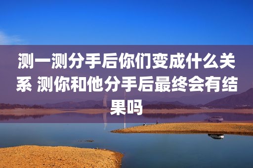 测一测分手后你们变成什么关系 测你和他分手后最终会有结果吗