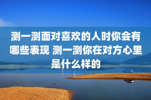 测一测面对喜欢的人时你会有哪些表现 测一测你在对方心里是什么样的