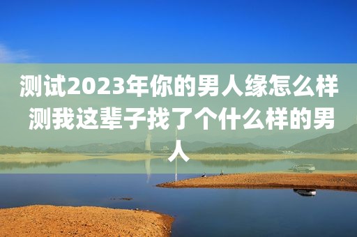 测试2023年你的男人缘怎么样 测我这辈子找了个什么样的男人