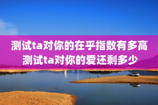 测试ta对你的在乎指数有多高 测试ta对你的爱还剩多少