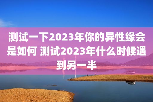 测试一下2023年你的异性缘会是如何 测试2023年什么时候遇到另一半