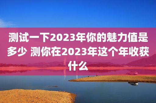测试一下2023年你的魅力值是多少 测你在2023年这个年收获什么