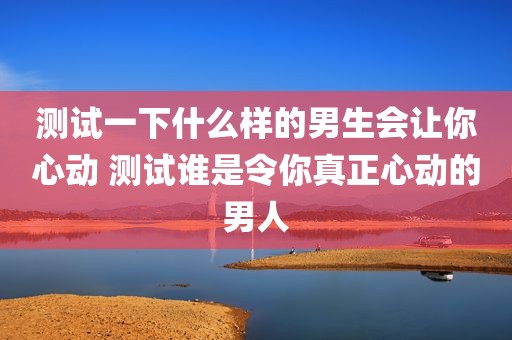 测试一下什么样的男生会让你心动 测试谁是令你真正心动的男人