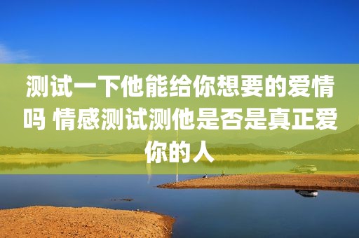 测试一下他能给你想要的爱情吗 情感测试测他是否是真正爱你的人