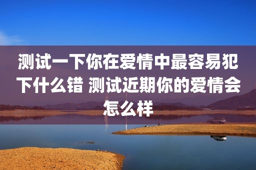 测试一下你在爱情中最容易犯下什么错 测试近期你的爱情会怎么样