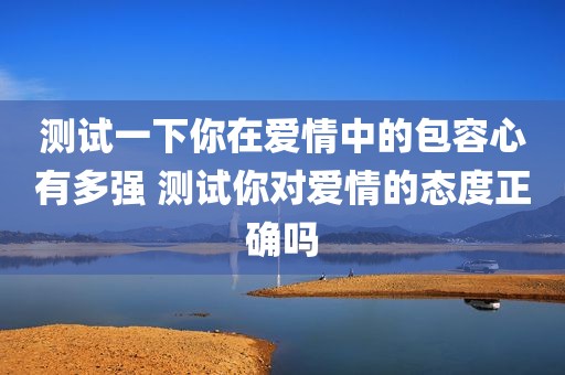 测试一下你在爱情中的包容心有多强 测试你对爱情的态度正确吗