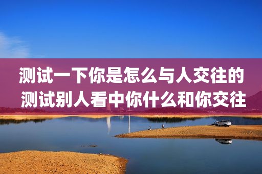 测试一下你是怎么与人交往的 测试别人看中你什么和你交往