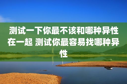 测试一下你最不该和哪种异性在一起 测试你最容易找哪种异性