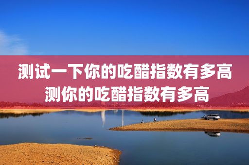测试一下你的吃醋指数有多高 测你的吃醋指数有多高