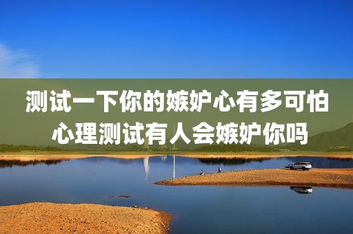 测试一下你的嫉妒心有多可怕 心理测试有人会嫉妒你吗