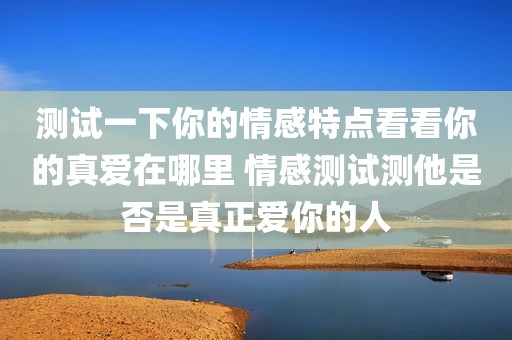测试一下你的情感特点看看你的真爱在哪里 情感测试测他是否是真正爱你的人