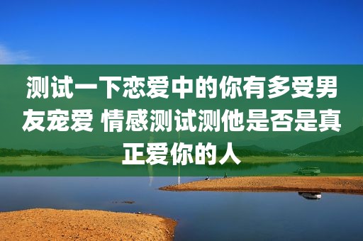 测试一下恋爱中的你有多受男友宠爱 情感测试测他是否是真正爱你的人