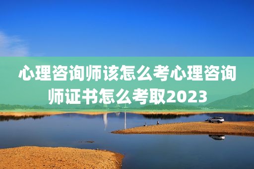 心理咨询师该怎么考心理咨询师证书怎么考取2023