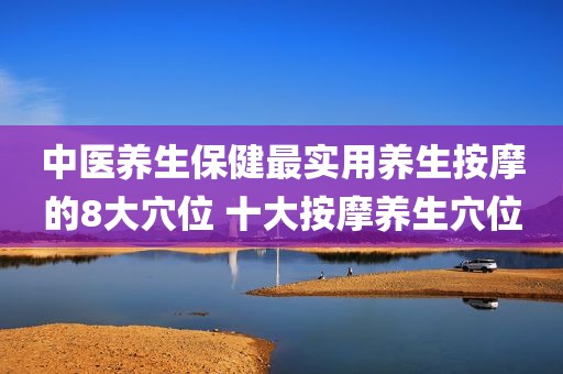 中医养生保健最实用养生按摩的8大穴位 十大按摩养生穴位