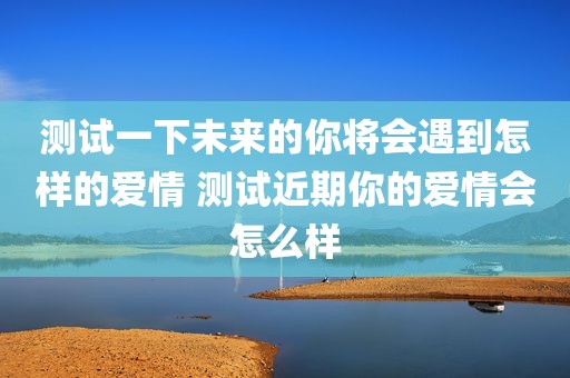 测试一下未来的你将会遇到怎样的爱情 测试近期你的爱情会怎么样
