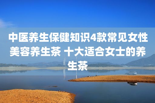 中医养生保健知识4款常见女性美容养生茶 十大适合女士的养生茶
