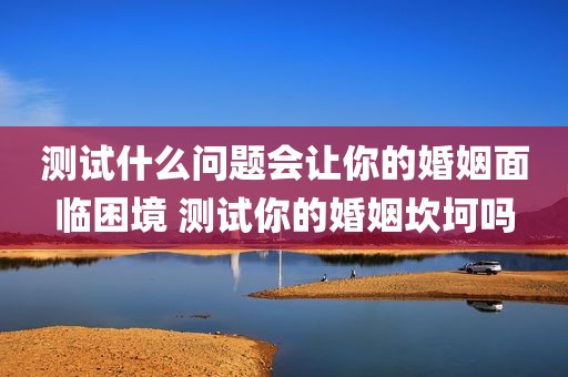 测试什么问题会让你的婚姻面临困境 测试你的婚姻坎坷吗