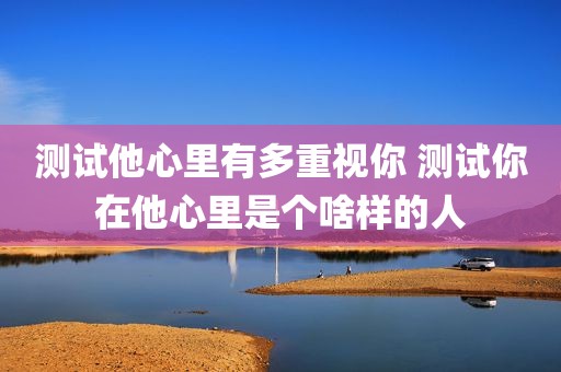 测试他心里有多重视你 测试你在他心里是个啥样的人