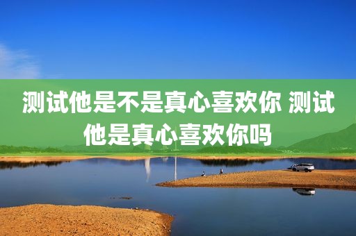 测试他是不是真心喜欢你 测试他是真心喜欢你吗