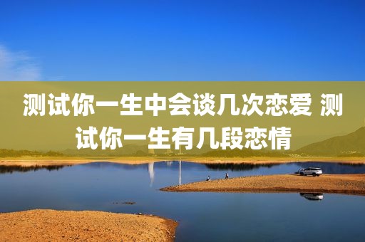测试你一生中会谈几次恋爱 测试你一生有几段恋情
