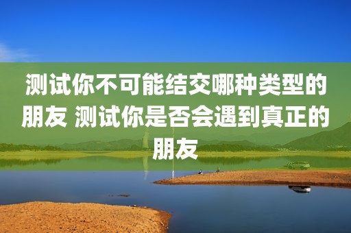 测试你不可能结交哪种类型的朋友 测试你是否会遇到真正的朋友