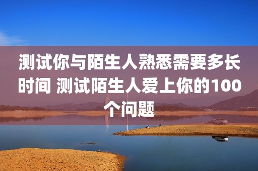 测试你与陌生人熟悉需要多长时间 测试陌生人爱上你的100个问题