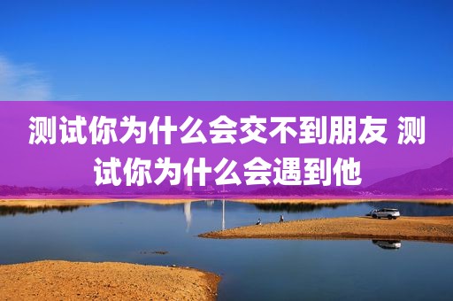 测试你为什么会交不到朋友 测试你为什么会遇到他