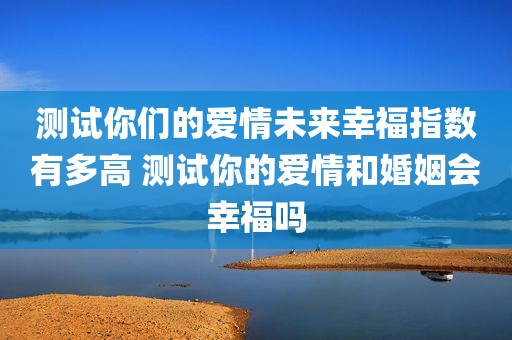测试你们的爱情未来幸福指数有多高 测试你的爱情和婚姻会幸福吗