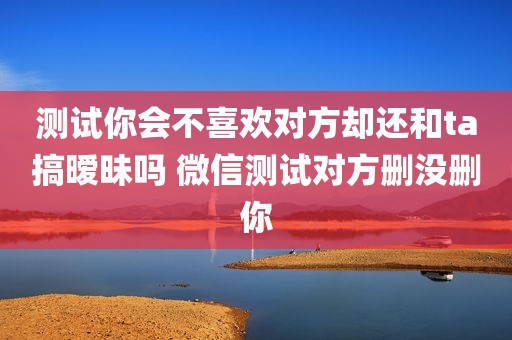 测试你会不喜欢对方却还和ta搞暧昧吗 微信测试对方删没删你