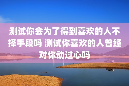 测试你会为了得到喜欢的人不择手段吗 测试你喜欢的人曾经对你动过心吗