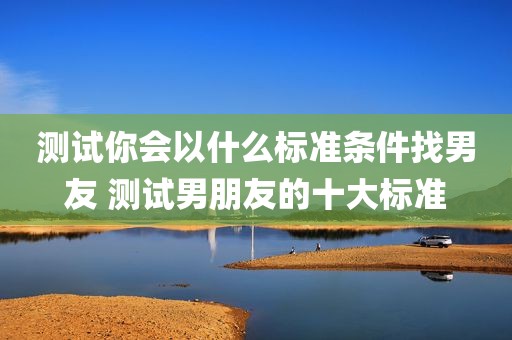 测试你会以什么标准条件找男友 测试男朋友的十大标准